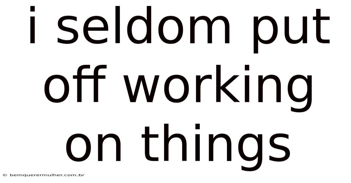 I Seldom Put Off Working On Things